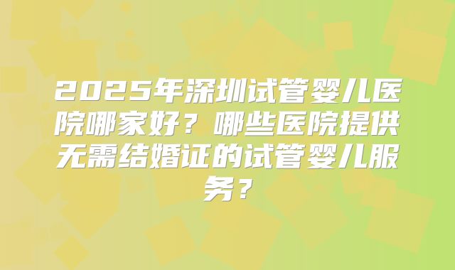 2025年深圳试管婴儿医院哪家好？哪些医院提供无需结婚证的试管婴儿服务？