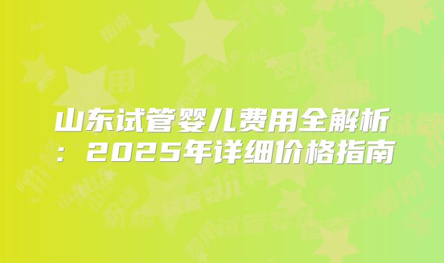 山东试管婴儿费用全解析:2025年详细价格指南