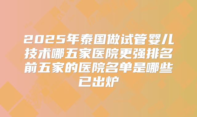 2025年泰国做试管婴儿技术哪五家医院更强排名前五家的医院名单是哪些已出炉