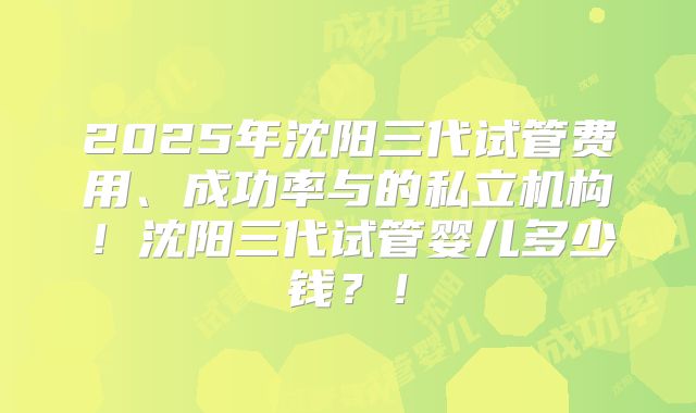 2025年沈阳三代试管费用、成功率与的私立机构!沈阳三代试管婴儿多少钱?!
