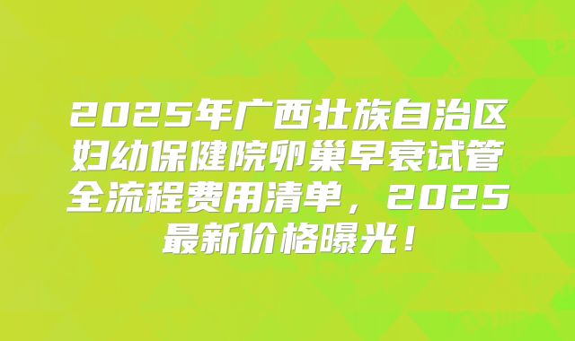 2025年广西壮族自治区妇幼保健院卵巢早衰试管全流程费用清单，2025最新价格曝光！