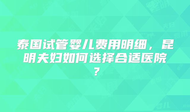 泰国试管婴儿费用明细，昆明夫妇如何选择合适医院？