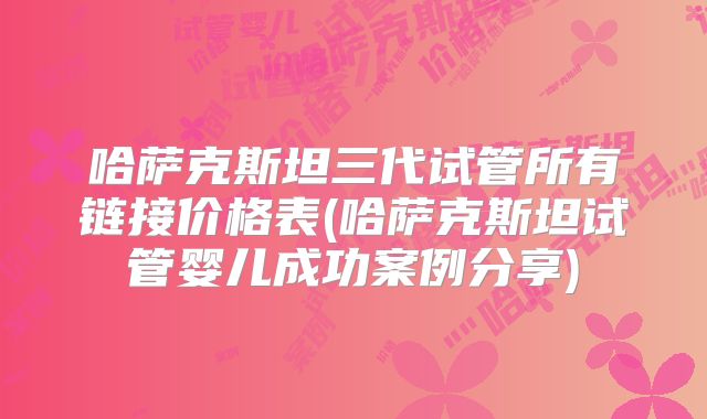 哈萨克斯坦三代试管所有链接价格表(哈萨克斯坦试管婴儿成功案例分享)