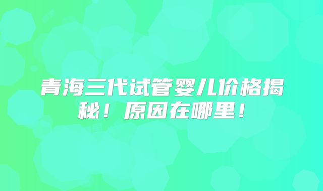 青海三代试管婴儿价格揭秘！原因在哪里！