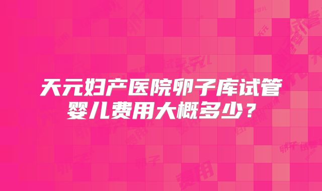 天元妇产医院卵子库试管婴儿费用大概多少？