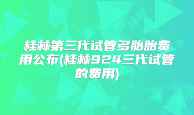 桂林第三代试管多胎胎费用公布(桂林924三代试管的费用)