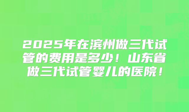 2025年在滨州做三代试管的费用是多少！山东省做三代试管婴儿的医院！