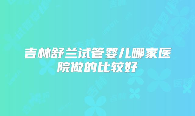 吉林舒兰试管婴儿哪家医院做的比较好