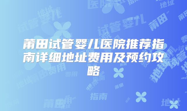 莆田试管婴儿医院推荐指南详细地址费用及预约攻略