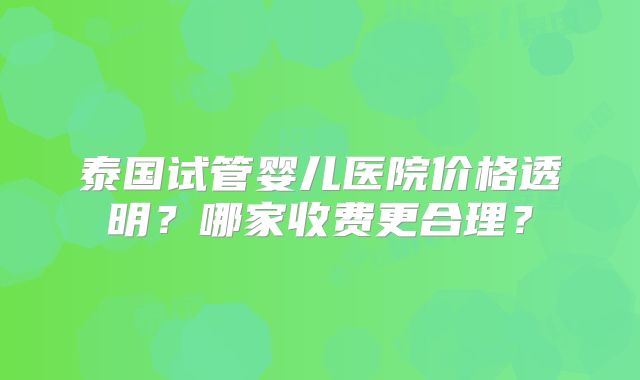 泰国试管婴儿医院价格透明？哪家收费更合理？