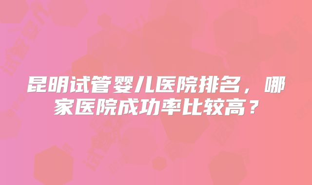 昆明试管婴儿医院排名，哪家医院成功率比较高？