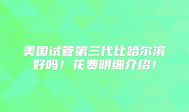 美国试管第三代比哈尔滨好吗!花费明细介绍!