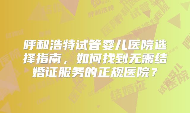 呼和浩特试管婴儿医院选择指南，如何找到无需结婚证服务的正规医院？