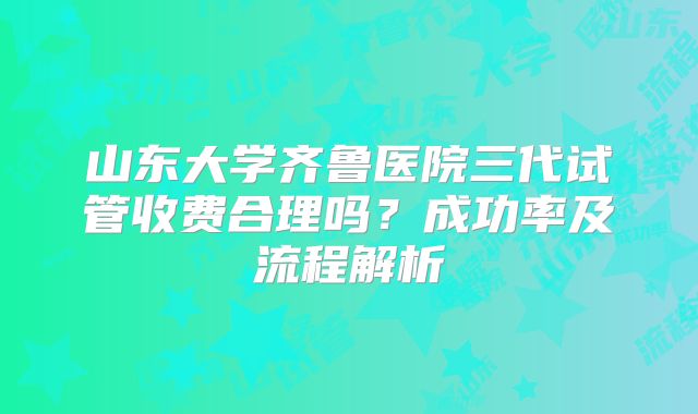 山东大学齐鲁医院三代试管收费合理吗？成功率及流程解析