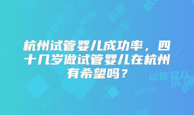 杭州试管婴儿成功率，四十几岁做试管婴儿在杭州有希望吗？