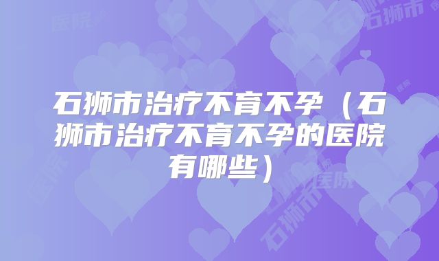 石狮市治疗不育不孕(石狮市治疗不育不孕的医院有哪些)