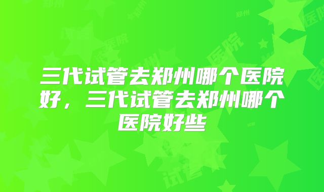 三代试管去郑州哪个医院好，三代试管去郑州哪个医院好些
