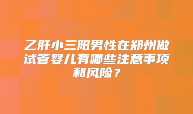 乙肝小三阳男性在郑州做试管婴儿有哪些注意事项和风险？