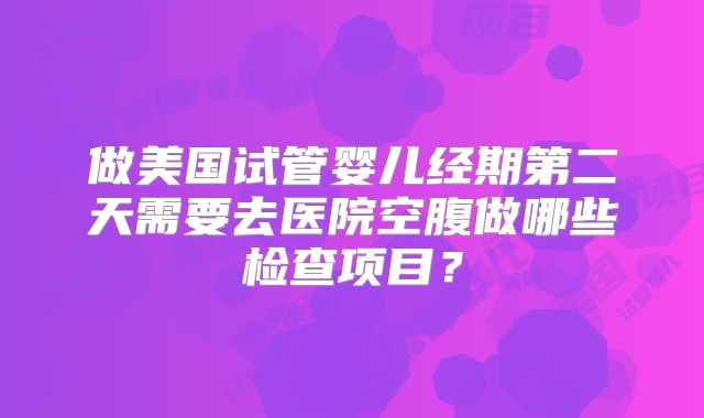做美国试管婴儿经期第二天需要去医院空腹做哪些检查项目？