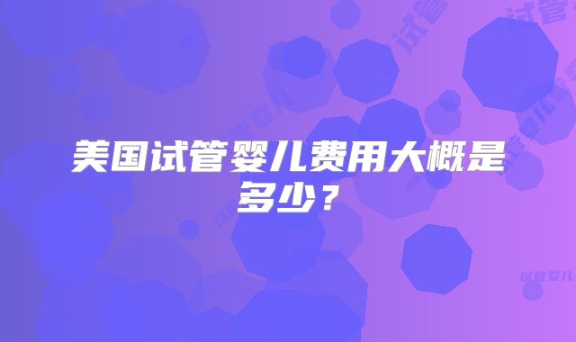 美国试管婴儿费用大概是多少?