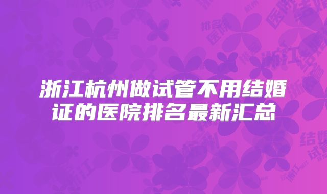 浙江杭州做试管不用结婚证的医院排名最新汇总