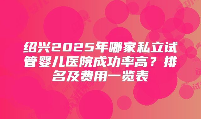 绍兴2025年哪家私立试管婴儿医院成功率高？排名及费用一览表
