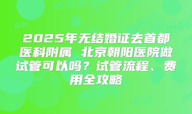 2025年无结婚证去首都医科附属 北京朝阳医院做试管可以吗?试管流程、费用全攻略
