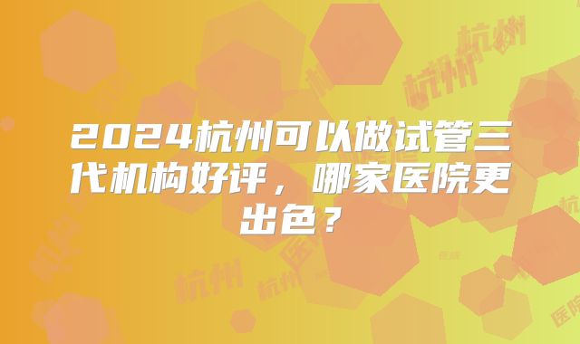 2024杭州可以做试管三代机构好评，哪家医院更出色？