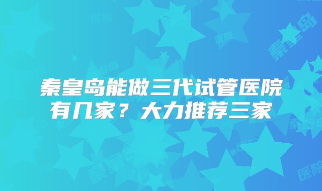 秦皇岛能做三代试管医院有几家?大力推荐三家