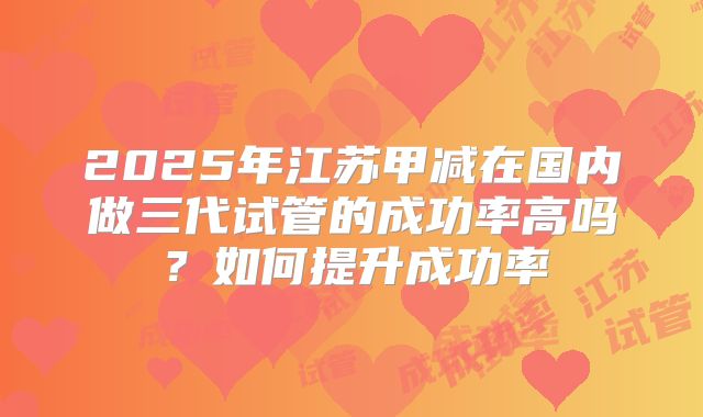 2025年江苏甲减在国内做三代试管的成功率高吗？如何提升成功率