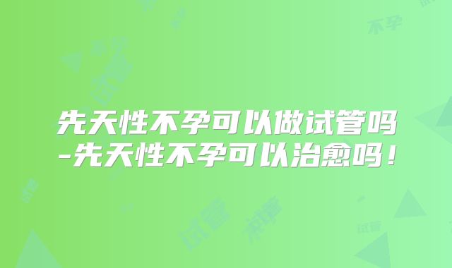 先天性不孕可以做试管吗-先天性不孕可以治愈吗！
