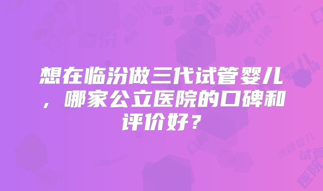 想在临汾做三代试管婴儿，哪家公立医院的口碑和评价好？