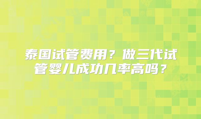 泰国试管费用？做三代试管婴儿成功几率高吗？