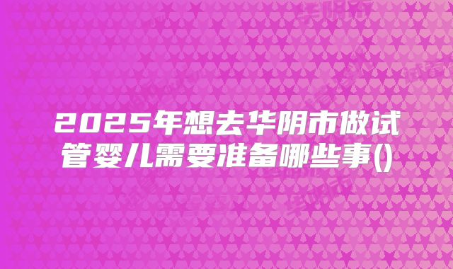 2025年想去华阴市做试管婴儿需要准备哪些事()