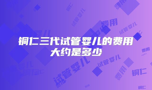 铜仁三代试管婴儿的费用大约是多少