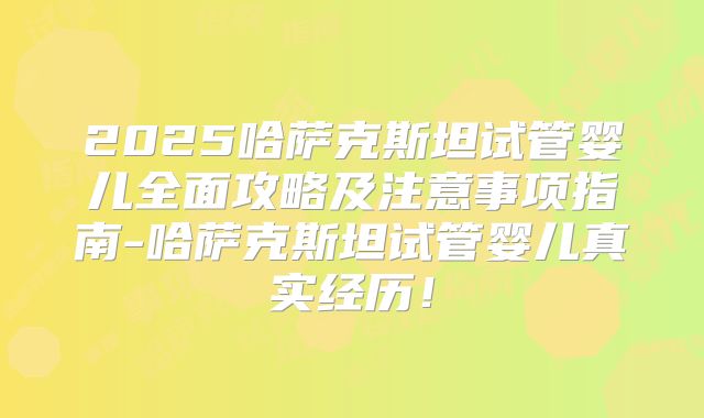 2025哈萨克斯坦试管婴儿全面攻略及注意事项指南-哈萨克斯坦试管婴儿真实经历！