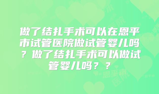 做了结扎手术可以在恩平市试管医院做试管婴儿吗？做了结扎手术可以做试管婴儿吗？？