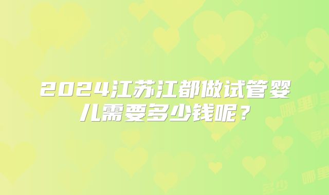 2024江苏江都做试管婴儿需要多少钱呢？