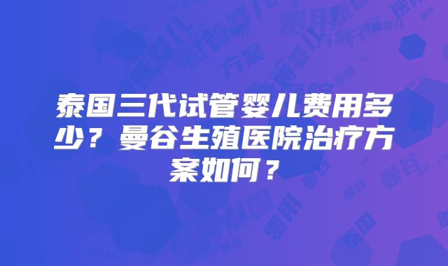 泰国三代试管婴儿费用多少？曼谷生殖医院治疗方案如何？