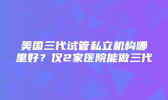 美国三代试管私立机构哪里好？仅2家医院能做三代