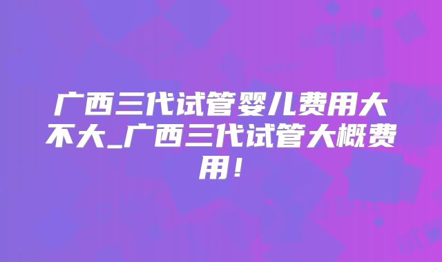 广西三代试管婴儿费用大不大_广西三代试管大概费用!