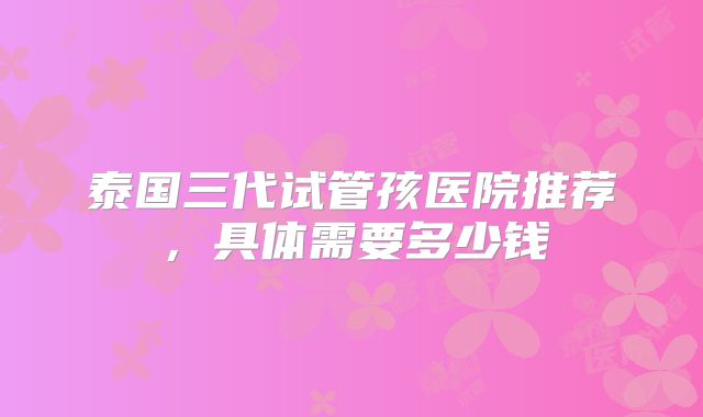 泰国三代试管孩医院推荐,具体需要多少钱