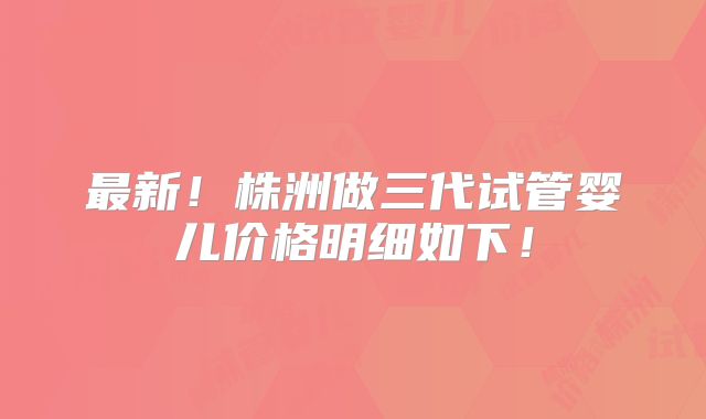 最新！株洲做三代试管婴儿价格明细如下！