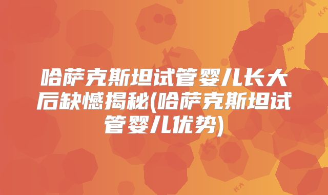 哈萨克斯坦试管婴儿长大后缺憾揭秘(哈萨克斯坦试管婴儿优势)