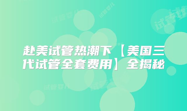 赴美试管热潮下【美国三代试管全套费用】全揭秘