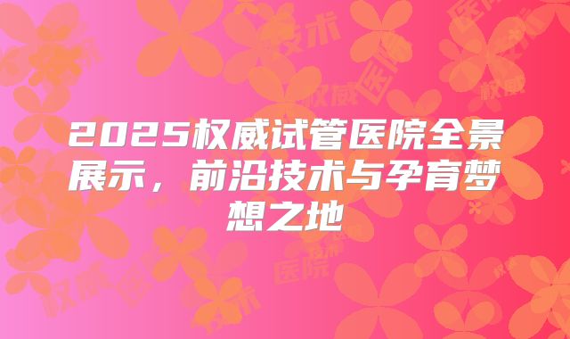 2025权威试管医院全景展示，前沿技术与孕育梦想之地