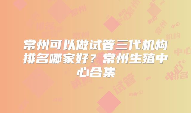 常州可以做试管三代机构排名哪家好?常州生殖中心合集