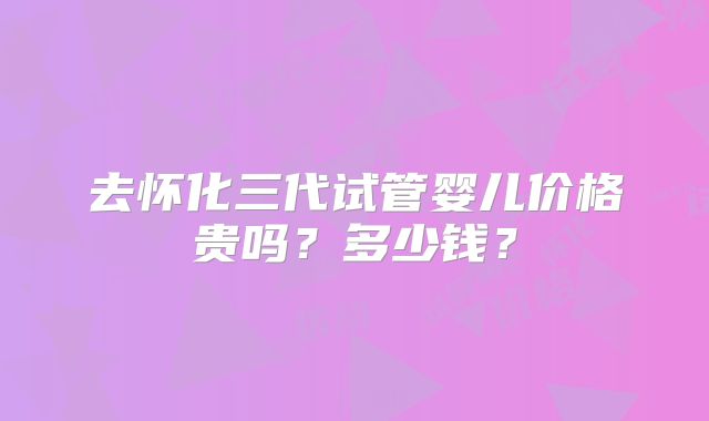 去怀化三代试管婴儿价格贵吗?多少钱?