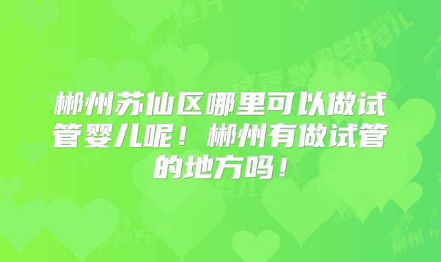 郴州苏仙区哪里可以做试管婴儿呢！郴州有做试管的地方吗！