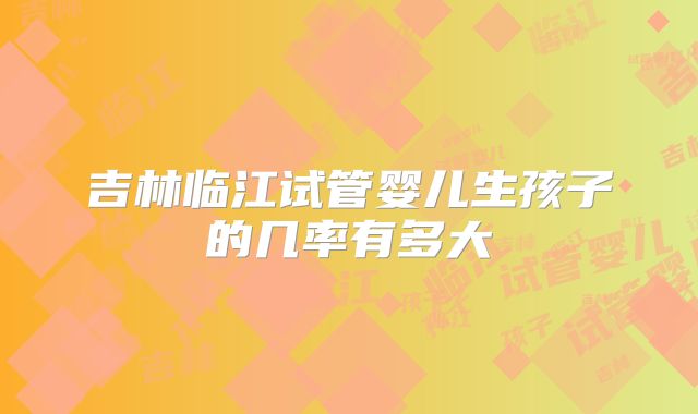 吉林临江试管婴儿生孩子的几率有多大
